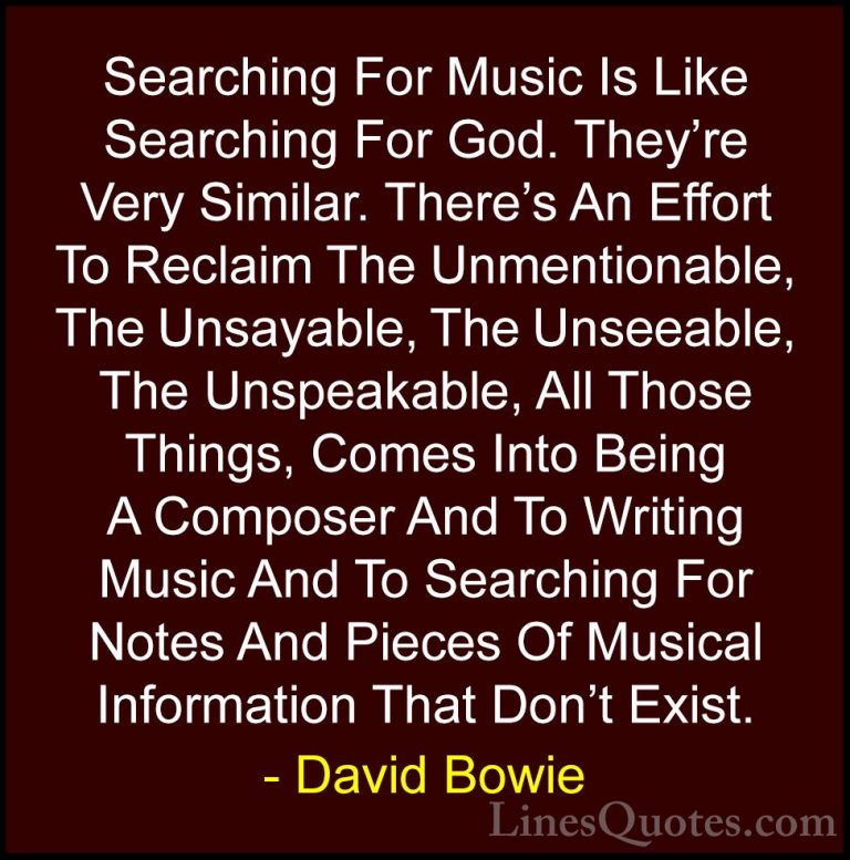 David Bowie Quotes (18) - Searching For Music Is Like Searching F... - QuotesSearching For Music Is Like Searching For God. They're Very Similar. There's An Effort To Reclaim The Unmentionable, The Unsayable, The Unseeable, The Unspeakable, All Those Things, Comes Into Being A Composer And To Writing Music And To Searching For Notes And Pieces Of Musical Information That Don't Exist.