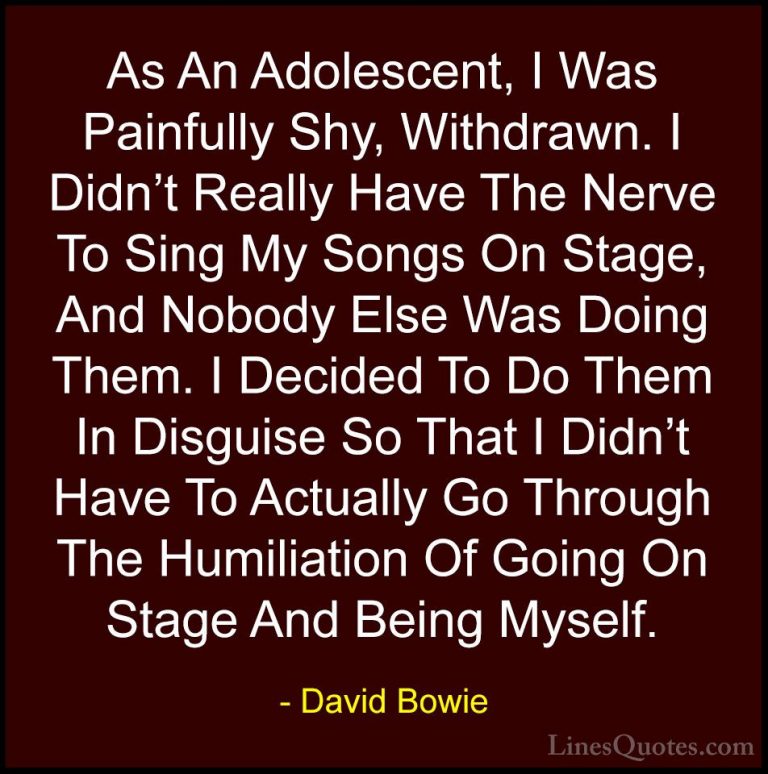 David Bowie Quotes (19) - As An Adolescent, I Was Painfully Shy, ... - QuotesAs An Adolescent, I Was Painfully Shy, Withdrawn. I Didn't Really Have The Nerve To Sing My Songs On Stage, And Nobody Else Was Doing Them. I Decided To Do Them In Disguise So That I Didn't Have To Actually Go Through The Humiliation Of Going On Stage And Being Myself.