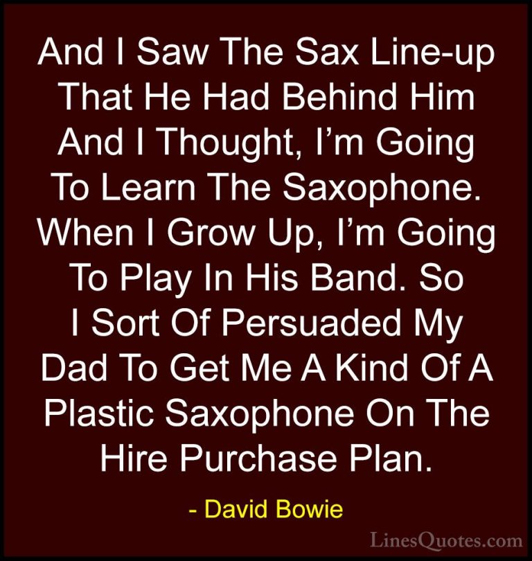 David Bowie Quotes (21) - And I Saw The Sax Line-up That He Had B... - QuotesAnd I Saw The Sax Line-up That He Had Behind Him And I Thought, I'm Going To Learn The Saxophone. When I Grow Up, I'm Going To Play In His Band. So I Sort Of Persuaded My Dad To Get Me A Kind Of A Plastic Saxophone On The Hire Purchase Plan.