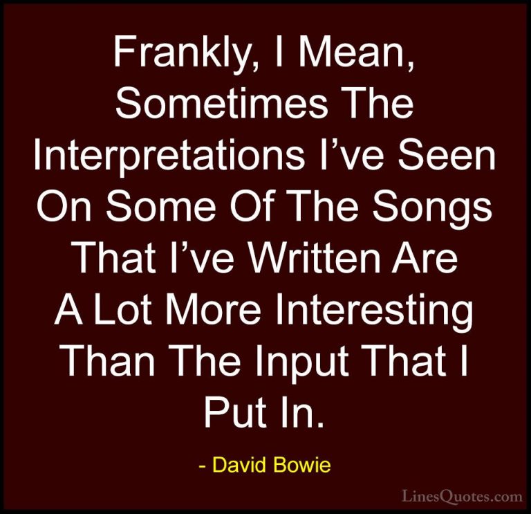 David Bowie Quotes (23) - Frankly, I Mean, Sometimes The Interpre... - QuotesFrankly, I Mean, Sometimes The Interpretations I've Seen On Some Of The Songs That I've Written Are A Lot More Interesting Than The Input That I Put In.