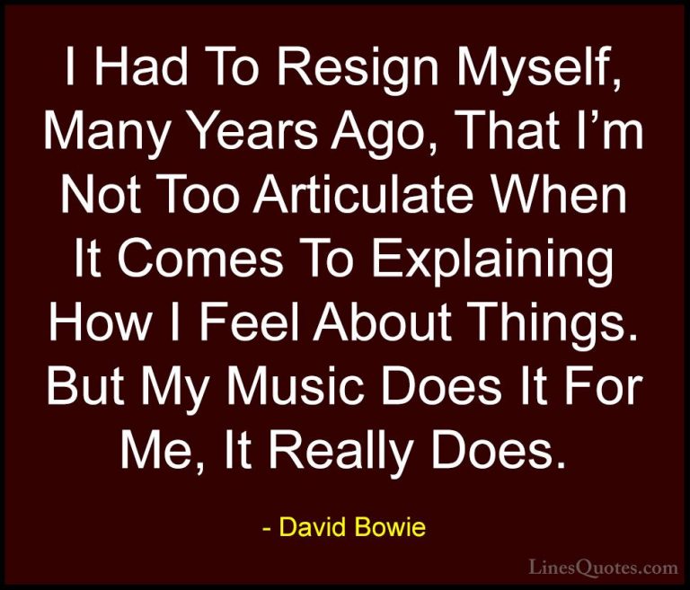 David Bowie Quotes (25) - I Had To Resign Myself, Many Years Ago,... - QuotesI Had To Resign Myself, Many Years Ago, That I'm Not Too Articulate When It Comes To Explaining How I Feel About Things. But My Music Does It For Me, It Really Does.
