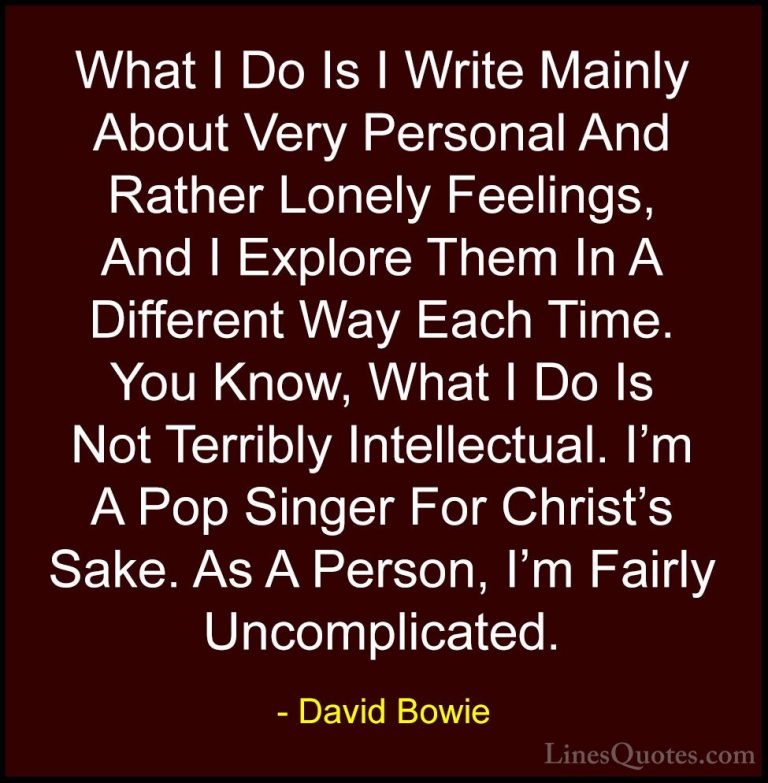 David Bowie Quotes (3) - What I Do Is I Write Mainly About Very P... - QuotesWhat I Do Is I Write Mainly About Very Personal And Rather Lonely Feelings, And I Explore Them In A Different Way Each Time. You Know, What I Do Is Not Terribly Intellectual. I'm A Pop Singer For Christ's Sake. As A Person, I'm Fairly Uncomplicated.
