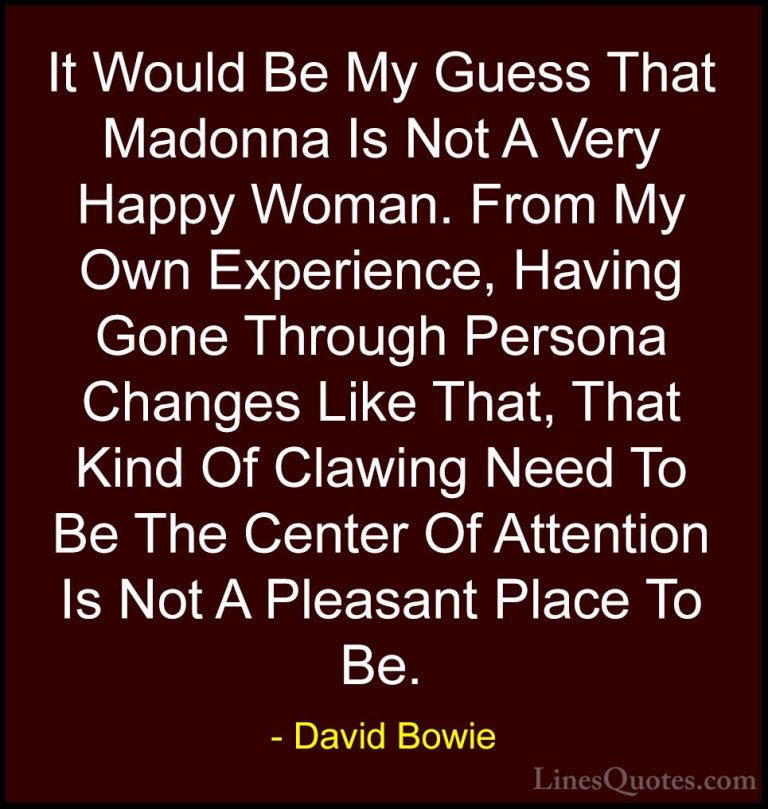 David Bowie Quotes (38) - It Would Be My Guess That Madonna Is No... - QuotesIt Would Be My Guess That Madonna Is Not A Very Happy Woman. From My Own Experience, Having Gone Through Persona Changes Like That, That Kind Of Clawing Need To Be The Center Of Attention Is Not A Pleasant Place To Be.