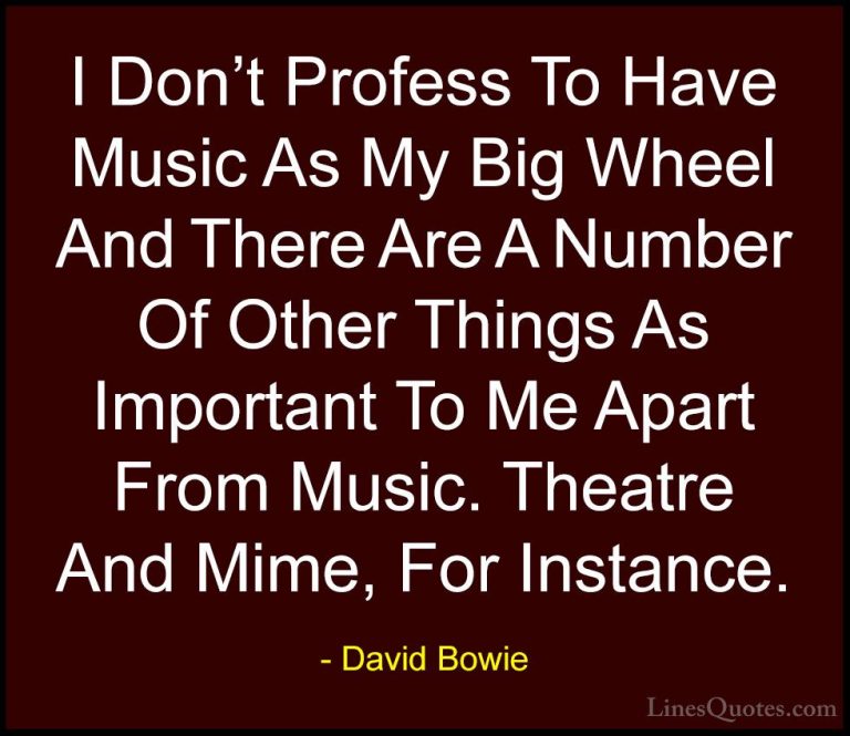 David Bowie Quotes (40) - I Don't Profess To Have Music As My Big... - QuotesI Don't Profess To Have Music As My Big Wheel And There Are A Number Of Other Things As Important To Me Apart From Music. Theatre And Mime, For Instance.