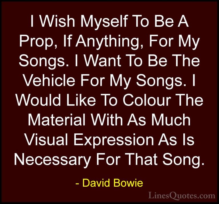 David Bowie Quotes (41) - I Wish Myself To Be A Prop, If Anything... - QuotesI Wish Myself To Be A Prop, If Anything, For My Songs. I Want To Be The Vehicle For My Songs. I Would Like To Colour The Material With As Much Visual Expression As Is Necessary For That Song.