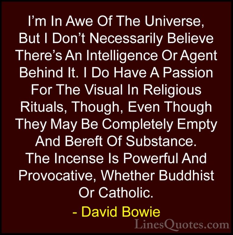 David Bowie Quotes (45) - I'm In Awe Of The Universe, But I Don't... - QuotesI'm In Awe Of The Universe, But I Don't Necessarily Believe There's An Intelligence Or Agent Behind It. I Do Have A Passion For The Visual In Religious Rituals, Though, Even Though They May Be Completely Empty And Bereft Of Substance. The Incense Is Powerful And Provocative, Whether Buddhist Or Catholic.