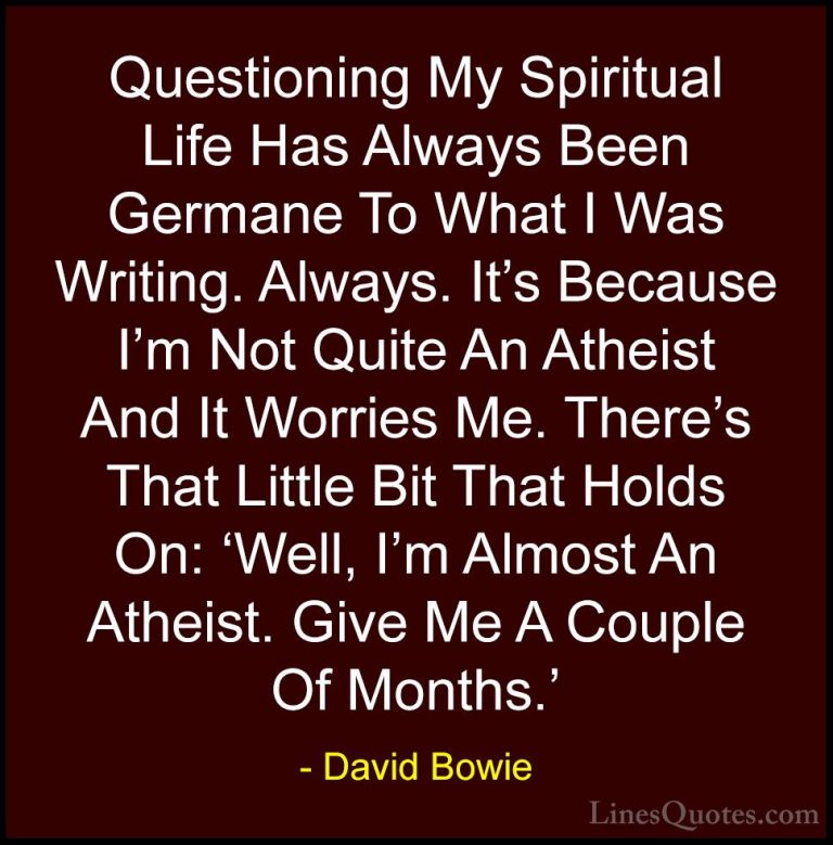 David Bowie Quotes (46) - Questioning My Spiritual Life Has Alway... - QuotesQuestioning My Spiritual Life Has Always Been Germane To What I Was Writing. Always. It's Because I'm Not Quite An Atheist And It Worries Me. There's That Little Bit That Holds On: 'Well, I'm Almost An Atheist. Give Me A Couple Of Months.'