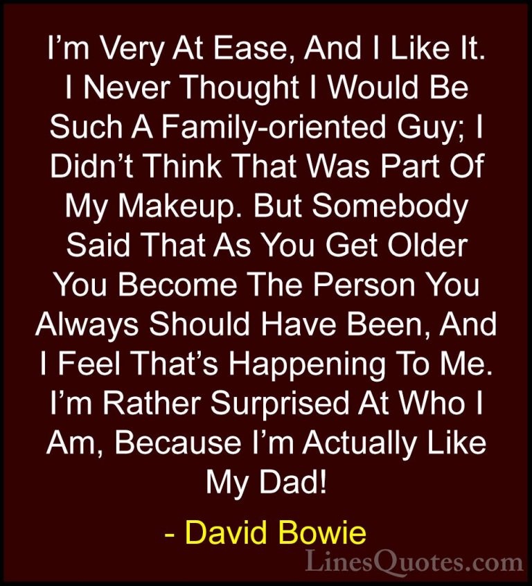 David Bowie Quotes (47) - I'm Very At Ease, And I Like It. I Neve... - QuotesI'm Very At Ease, And I Like It. I Never Thought I Would Be Such A Family-oriented Guy; I Didn't Think That Was Part Of My Makeup. But Somebody Said That As You Get Older You Become The Person You Always Should Have Been, And I Feel That's Happening To Me. I'm Rather Surprised At Who I Am, Because I'm Actually Like My Dad!