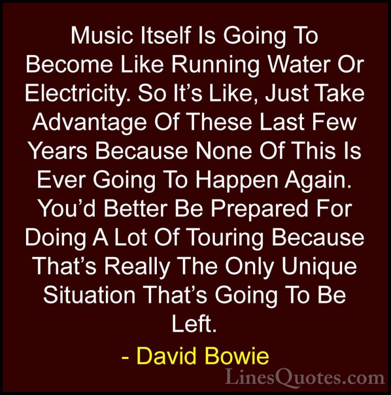 David Bowie Quotes (48) - Music Itself Is Going To Become Like Ru... - QuotesMusic Itself Is Going To Become Like Running Water Or Electricity. So It's Like, Just Take Advantage Of These Last Few Years Because None Of This Is Ever Going To Happen Again. You'd Better Be Prepared For Doing A Lot Of Touring Because That's Really The Only Unique Situation That's Going To Be Left.
