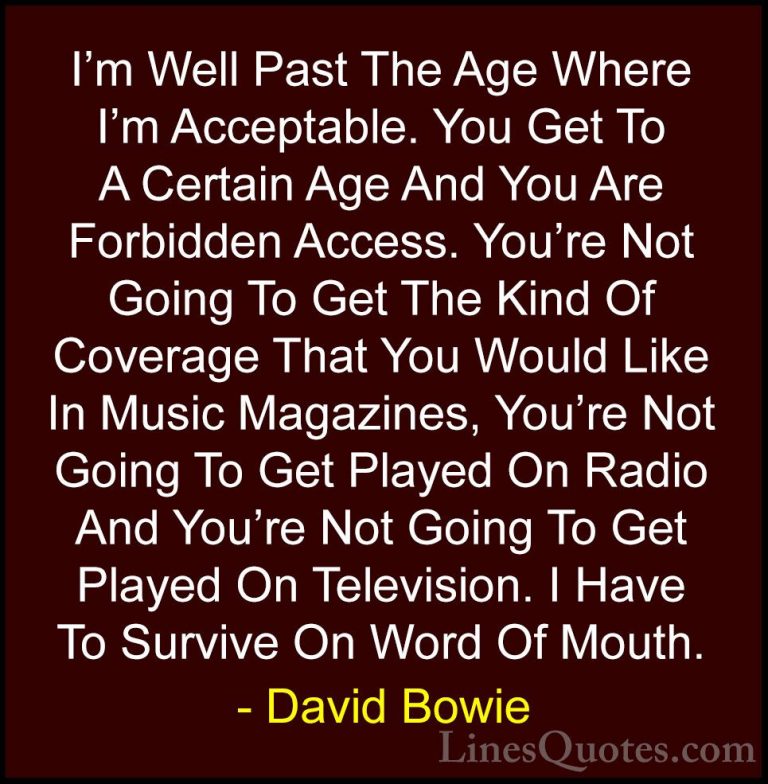 David Bowie Quotes (49) - I'm Well Past The Age Where I'm Accepta... - QuotesI'm Well Past The Age Where I'm Acceptable. You Get To A Certain Age And You Are Forbidden Access. You're Not Going To Get The Kind Of Coverage That You Would Like In Music Magazines, You're Not Going To Get Played On Radio And You're Not Going To Get Played On Television. I Have To Survive On Word Of Mouth.