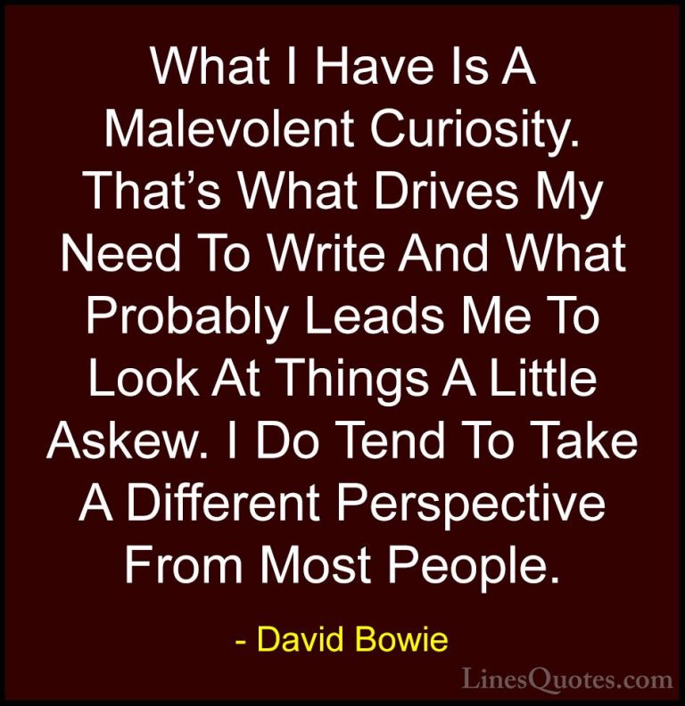 David Bowie Quotes (52) - What I Have Is A Malevolent Curiosity. ... - QuotesWhat I Have Is A Malevolent Curiosity. That's What Drives My Need To Write And What Probably Leads Me To Look At Things A Little Askew. I Do Tend To Take A Different Perspective From Most People.