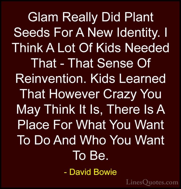 David Bowie Quotes (53) - Glam Really Did Plant Seeds For A New I... - QuotesGlam Really Did Plant Seeds For A New Identity. I Think A Lot Of Kids Needed That - That Sense Of Reinvention. Kids Learned That However Crazy You May Think It Is, There Is A Place For What You Want To Do And Who You Want To Be.