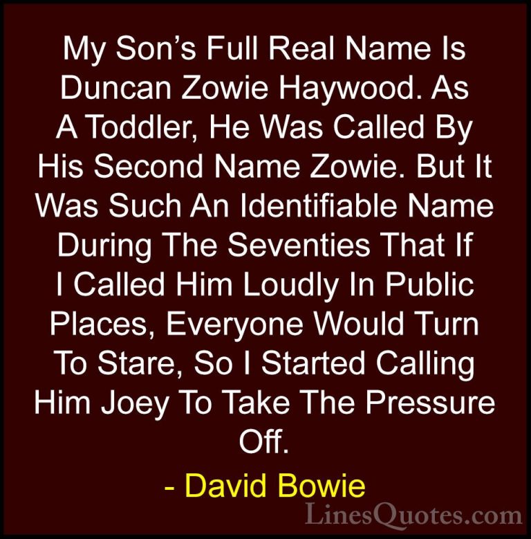 David Bowie Quotes (56) - My Son's Full Real Name Is Duncan Zowie... - QuotesMy Son's Full Real Name Is Duncan Zowie Haywood. As A Toddler, He Was Called By His Second Name Zowie. But It Was Such An Identifiable Name During The Seventies That If I Called Him Loudly In Public Places, Everyone Would Turn To Stare, So I Started Calling Him Joey To Take The Pressure Off.