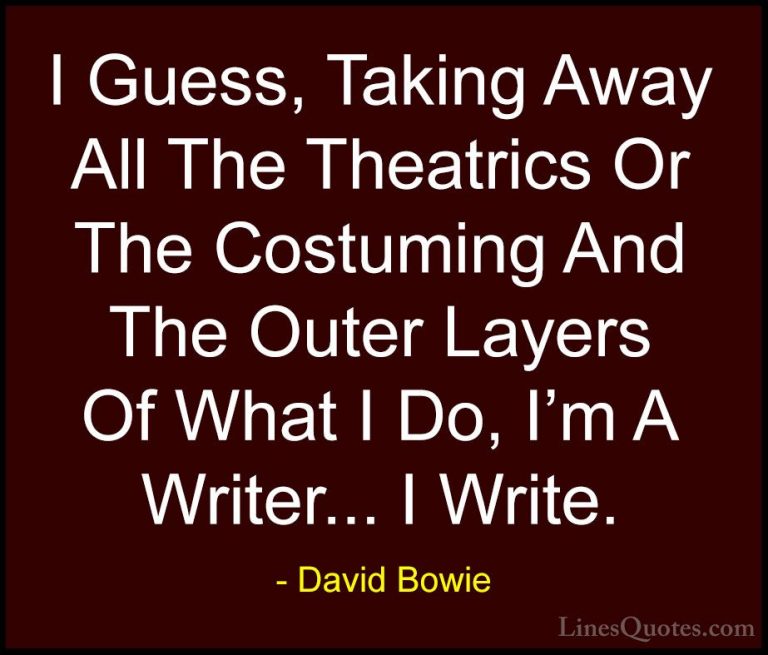 David Bowie Quotes (57) - I Guess, Taking Away All The Theatrics ... - QuotesI Guess, Taking Away All The Theatrics Or The Costuming And The Outer Layers Of What I Do, I'm A Writer... I Write.