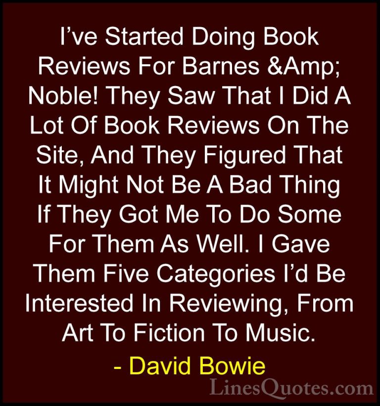 David Bowie Quotes (59) - I've Started Doing Book Reviews For Bar... - QuotesI've Started Doing Book Reviews For Barnes &Amp; Noble! They Saw That I Did A Lot Of Book Reviews On The Site, And They Figured That It Might Not Be A Bad Thing If They Got Me To Do Some For Them As Well. I Gave Them Five Categories I'd Be Interested In Reviewing, From Art To Fiction To Music.