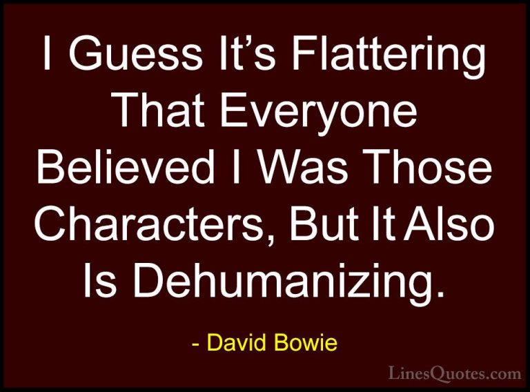 David Bowie Quotes (62) - I Guess It's Flattering That Everyone B... - QuotesI Guess It's Flattering That Everyone Believed I Was Those Characters, But It Also Is Dehumanizing.