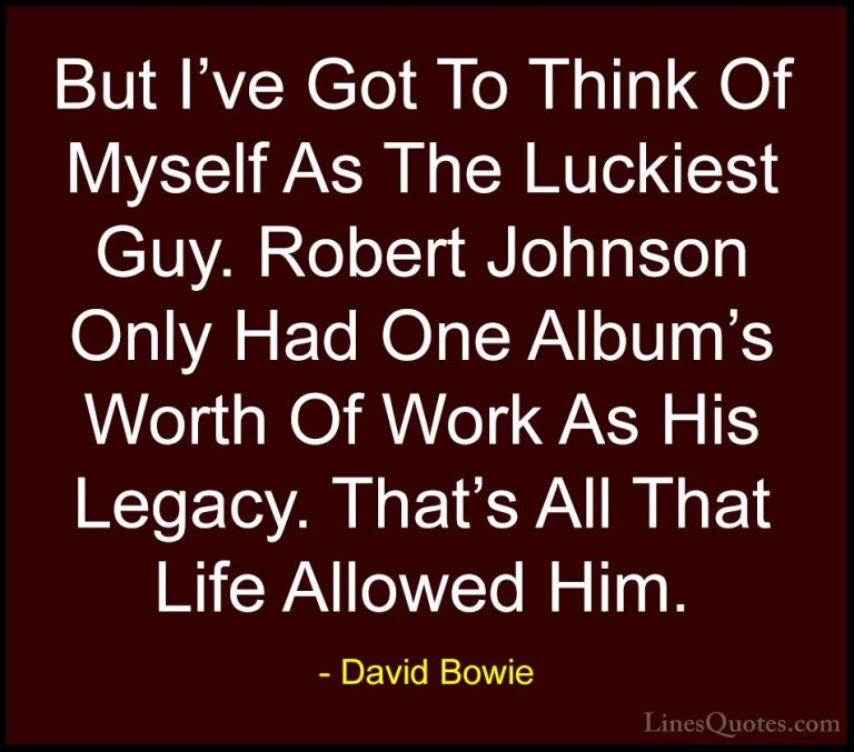David Bowie Quotes (66) - But I've Got To Think Of Myself As The ... - QuotesBut I've Got To Think Of Myself As The Luckiest Guy. Robert Johnson Only Had One Album's Worth Of Work As His Legacy. That's All That Life Allowed Him.