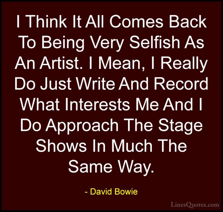 David Bowie Quotes (69) - I Think It All Comes Back To Being Very... - QuotesI Think It All Comes Back To Being Very Selfish As An Artist. I Mean, I Really Do Just Write And Record What Interests Me And I Do Approach The Stage Shows In Much The Same Way.