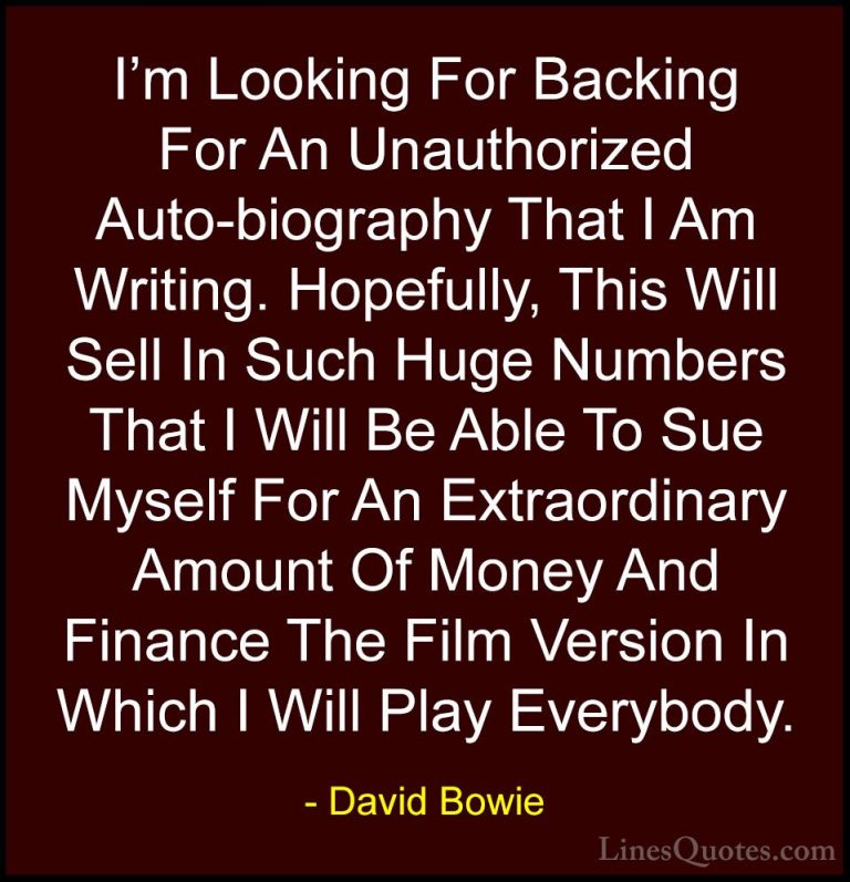 David Bowie Quotes (70) - I'm Looking For Backing For An Unauthor... - QuotesI'm Looking For Backing For An Unauthorized Auto-biography That I Am Writing. Hopefully, This Will Sell In Such Huge Numbers That I Will Be Able To Sue Myself For An Extraordinary Amount Of Money And Finance The Film Version In Which I Will Play Everybody.
