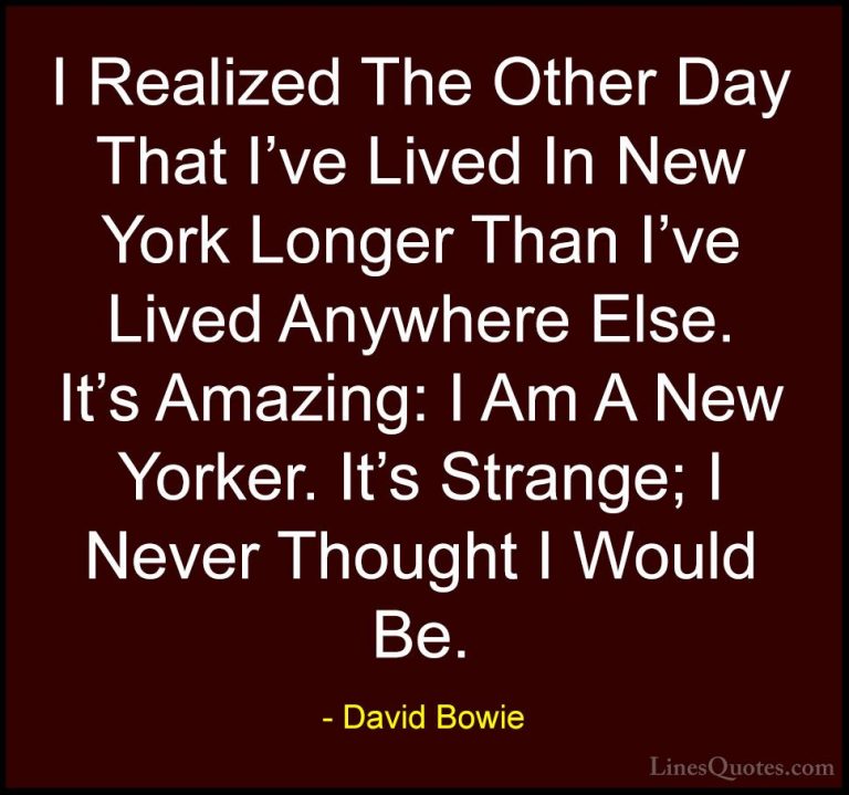 David Bowie Quotes (71) - I Realized The Other Day That I've Live... - QuotesI Realized The Other Day That I've Lived In New York Longer Than I've Lived Anywhere Else. It's Amazing: I Am A New Yorker. It's Strange; I Never Thought I Would Be.