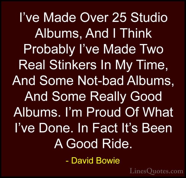 David Bowie Quotes (72) - I've Made Over 25 Studio Albums, And I ... - QuotesI've Made Over 25 Studio Albums, And I Think Probably I've Made Two Real Stinkers In My Time, And Some Not-bad Albums, And Some Really Good Albums. I'm Proud Of What I've Done. In Fact It's Been A Good Ride.