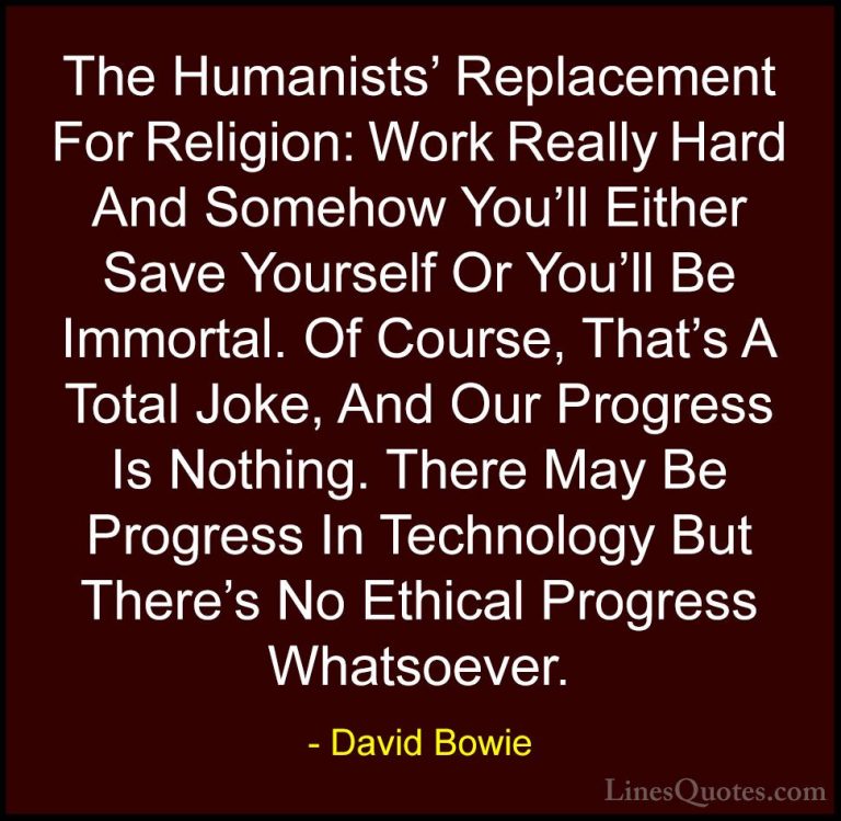 David Bowie Quotes (73) - The Humanists' Replacement For Religion... - QuotesThe Humanists' Replacement For Religion: Work Really Hard And Somehow You'll Either Save Yourself Or You'll Be Immortal. Of Course, That's A Total Joke, And Our Progress Is Nothing. There May Be Progress In Technology But There's No Ethical Progress Whatsoever.