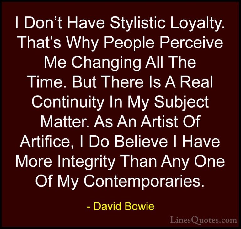 David Bowie Quotes (74) - I Don't Have Stylistic Loyalty. That's ... - QuotesI Don't Have Stylistic Loyalty. That's Why People Perceive Me Changing All The Time. But There Is A Real Continuity In My Subject Matter. As An Artist Of Artifice, I Do Believe I Have More Integrity Than Any One Of My Contemporaries.