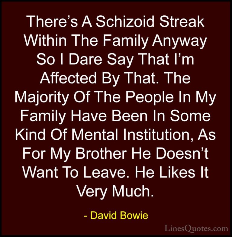 David Bowie Quotes (81) - There's A Schizoid Streak Within The Fa... - QuotesThere's A Schizoid Streak Within The Family Anyway So I Dare Say That I'm Affected By That. The Majority Of The People In My Family Have Been In Some Kind Of Mental Institution, As For My Brother He Doesn't Want To Leave. He Likes It Very Much.