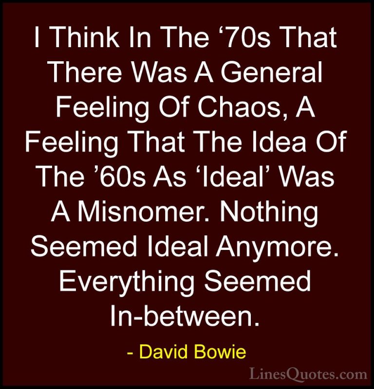 David Bowie Quotes (84) - I Think In The '70s That There Was A Ge... - QuotesI Think In The '70s That There Was A General Feeling Of Chaos, A Feeling That The Idea Of The '60s As 'Ideal' Was A Misnomer. Nothing Seemed Ideal Anymore. Everything Seemed In-between.