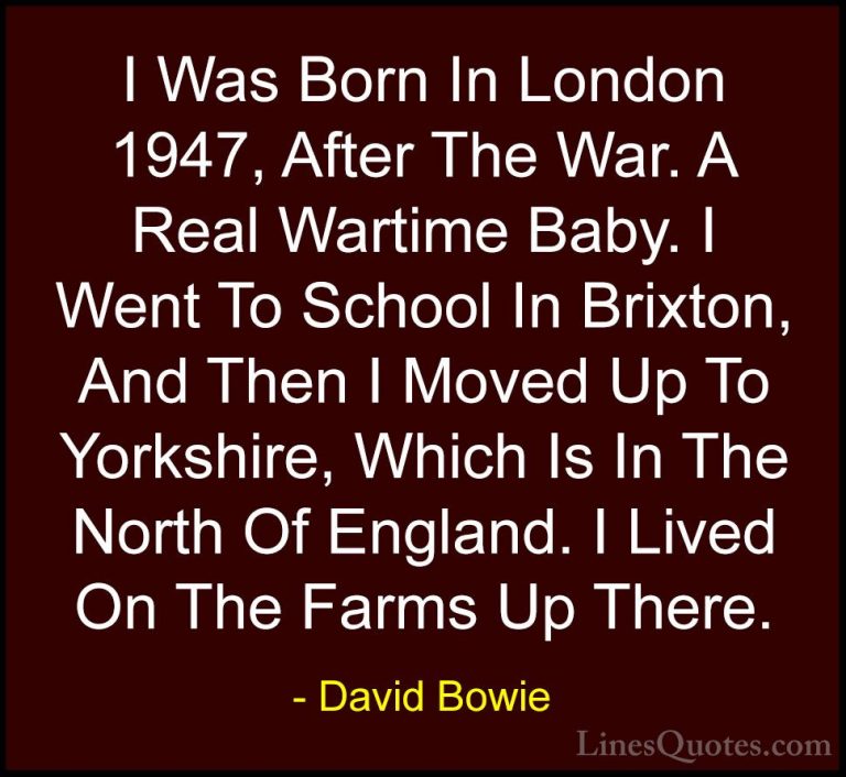 David Bowie Quotes (85) - I Was Born In London 1947, After The Wa... - QuotesI Was Born In London 1947, After The War. A Real Wartime Baby. I Went To School In Brixton, And Then I Moved Up To Yorkshire, Which Is In The North Of England. I Lived On The Farms Up There.