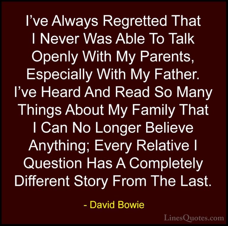 David Bowie Quotes (91) - I've Always Regretted That I Never Was ... - QuotesI've Always Regretted That I Never Was Able To Talk Openly With My Parents, Especially With My Father. I've Heard And Read So Many Things About My Family That I Can No Longer Believe Anything; Every Relative I Question Has A Completely Different Story From The Last.