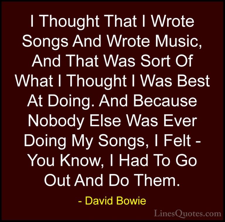 David Bowie Quotes (93) - I Thought That I Wrote Songs And Wrote ... - QuotesI Thought That I Wrote Songs And Wrote Music, And That Was Sort Of What I Thought I Was Best At Doing. And Because Nobody Else Was Ever Doing My Songs, I Felt - You Know, I Had To Go Out And Do Them.