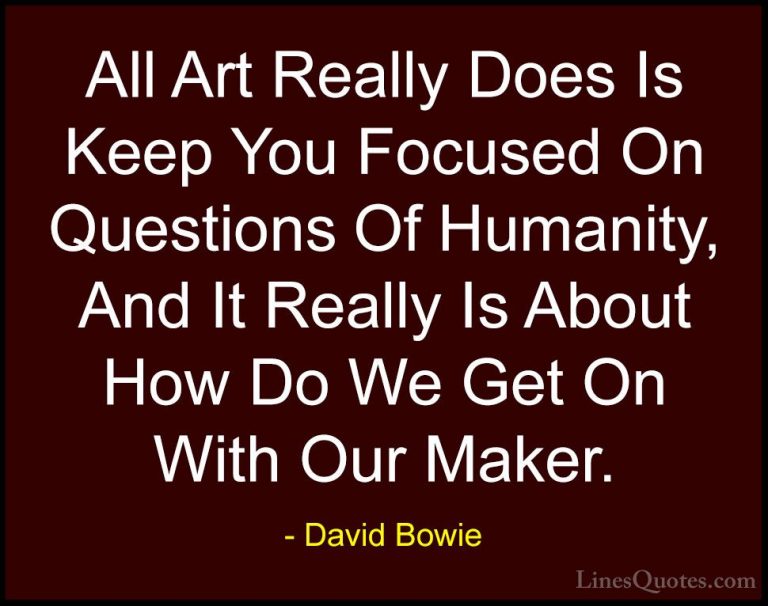 David Bowie Quotes (96) - All Art Really Does Is Keep You Focused... - QuotesAll Art Really Does Is Keep You Focused On Questions Of Humanity, And It Really Is About How Do We Get On With Our Maker.