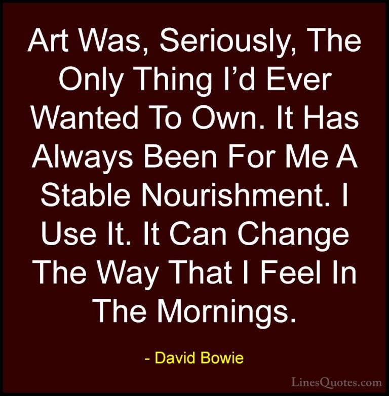 David Bowie Quotes (98) - Art Was, Seriously, The Only Thing I'd ... - QuotesArt Was, Seriously, The Only Thing I'd Ever Wanted To Own. It Has Always Been For Me A Stable Nourishment. I Use It. It Can Change The Way That I Feel In The Mornings.