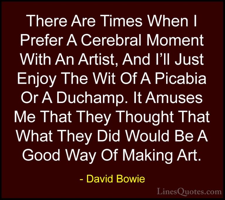 David Bowie Quotes (99) - There Are Times When I Prefer A Cerebra... - QuotesThere Are Times When I Prefer A Cerebral Moment With An Artist, And I'll Just Enjoy The Wit Of A Picabia Or A Duchamp. It Amuses Me That They Thought That What They Did Would Be A Good Way Of Making Art.