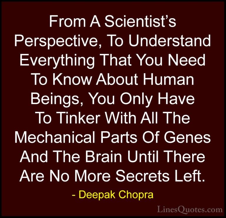 Deepak Chopra Quotes (101) - From A Scientist's Perspective, To U... - QuotesFrom A Scientist's Perspective, To Understand Everything That You Need To Know About Human Beings, You Only Have To Tinker With All The Mechanical Parts Of Genes And The Brain Until There Are No More Secrets Left.