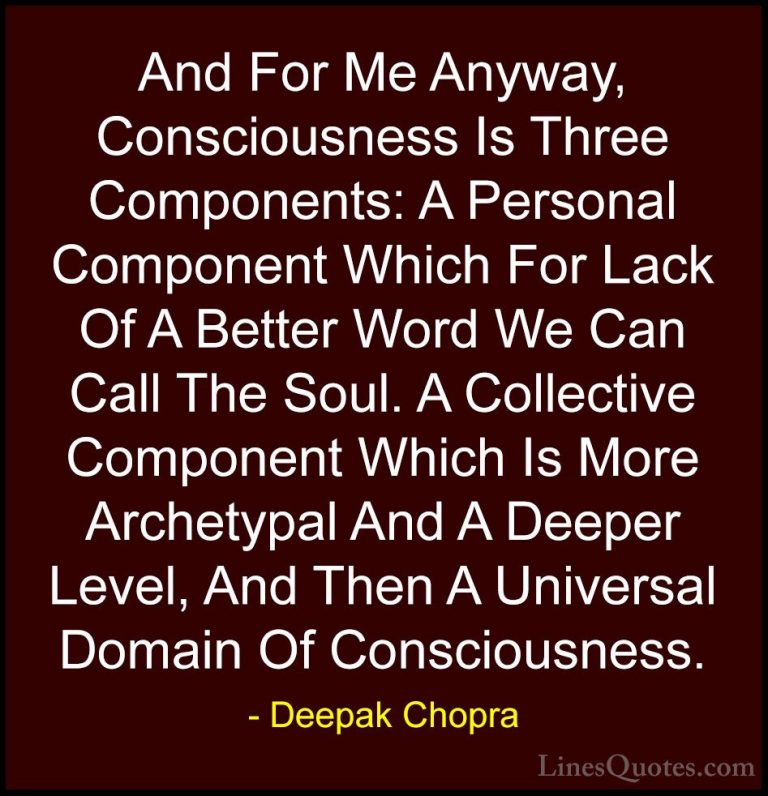 Deepak Chopra Quotes (104) - And For Me Anyway, Consciousness Is ... - QuotesAnd For Me Anyway, Consciousness Is Three Components: A Personal Component Which For Lack Of A Better Word We Can Call The Soul. A Collective Component Which Is More Archetypal And A Deeper Level, And Then A Universal Domain Of Consciousness.