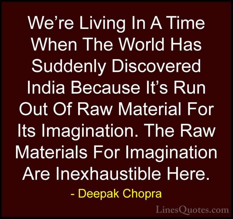 Deepak Chopra Quotes (107) - We're Living In A Time When The Worl... - QuotesWe're Living In A Time When The World Has Suddenly Discovered India Because It's Run Out Of Raw Material For Its Imagination. The Raw Materials For Imagination Are Inexhaustible Here.