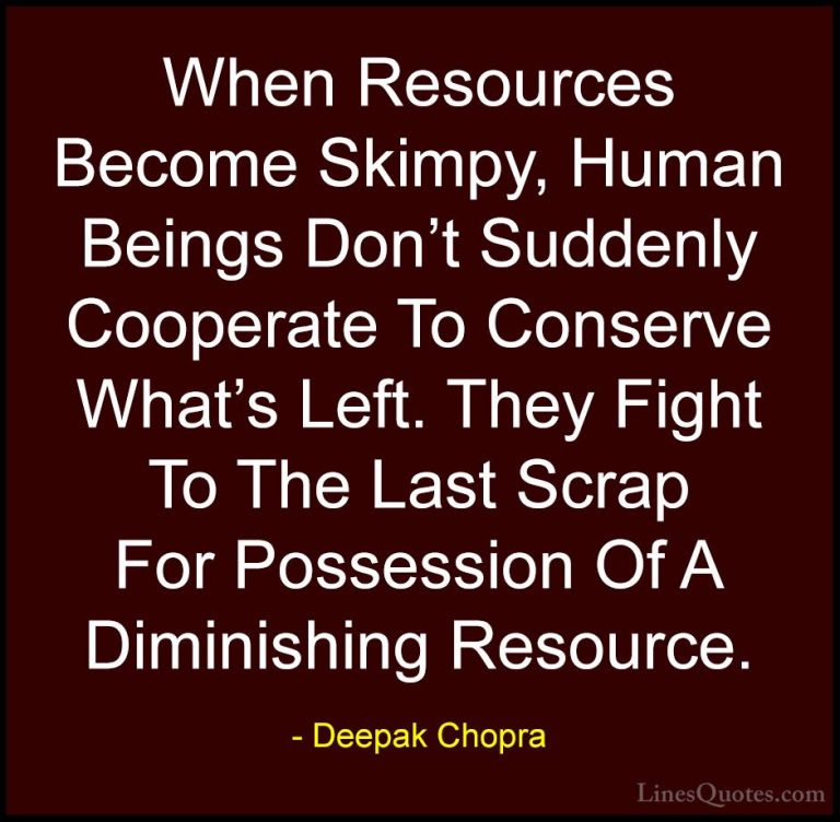Deepak Chopra Quotes (109) - When Resources Become Skimpy, Human ... - QuotesWhen Resources Become Skimpy, Human Beings Don't Suddenly Cooperate To Conserve What's Left. They Fight To The Last Scrap For Possession Of A Diminishing Resource.