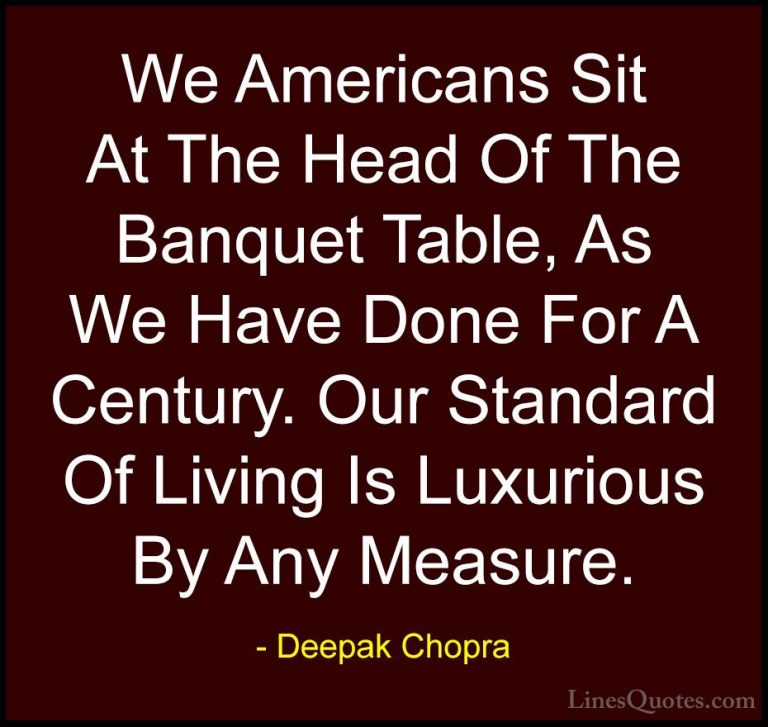 Deepak Chopra Quotes (114) - We Americans Sit At The Head Of The ... - QuotesWe Americans Sit At The Head Of The Banquet Table, As We Have Done For A Century. Our Standard Of Living Is Luxurious By Any Measure.