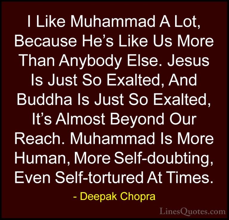 Deepak Chopra Quotes (125) - I Like Muhammad A Lot, Because He's ... - QuotesI Like Muhammad A Lot, Because He's Like Us More Than Anybody Else. Jesus Is Just So Exalted, And Buddha Is Just So Exalted, It's Almost Beyond Our Reach. Muhammad Is More Human, More Self-doubting, Even Self-tortured At Times.