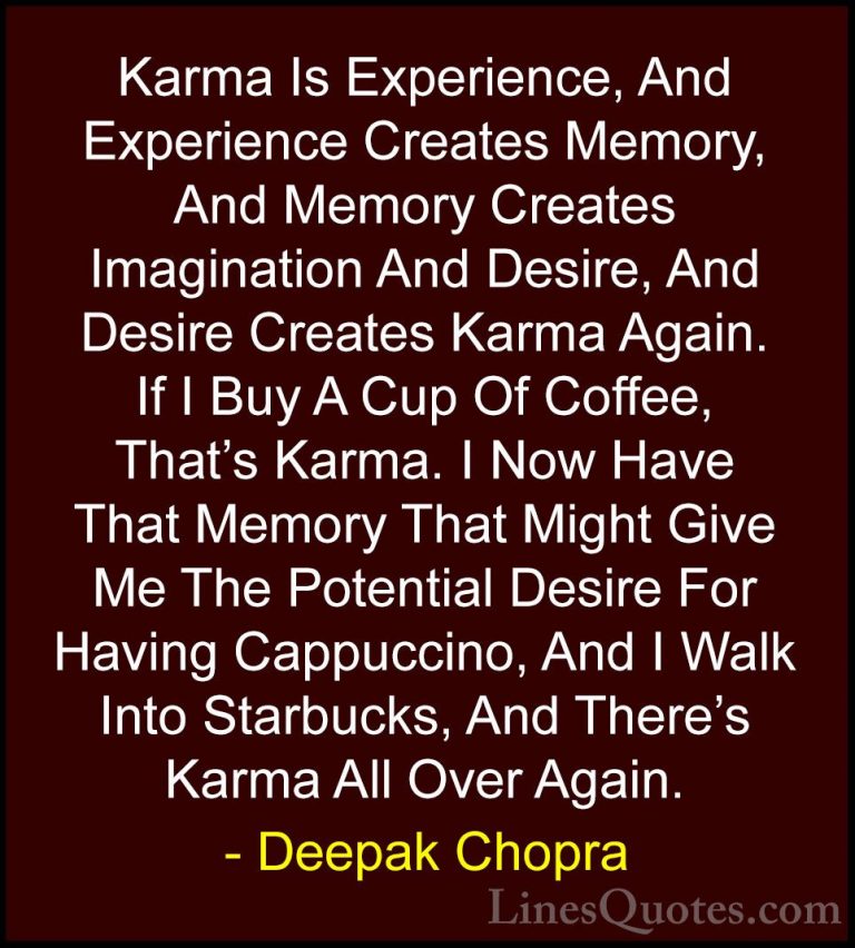 Deepak Chopra Quotes (18) - Karma Is Experience, And Experience C... - QuotesKarma Is Experience, And Experience Creates Memory, And Memory Creates Imagination And Desire, And Desire Creates Karma Again. If I Buy A Cup Of Coffee, That's Karma. I Now Have That Memory That Might Give Me The Potential Desire For Having Cappuccino, And I Walk Into Starbucks, And There's Karma All Over Again.