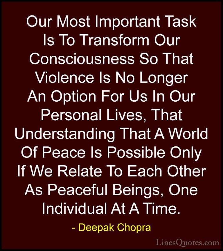 Deepak Chopra Quotes (38) - Our Most Important Task Is To Transfo... - QuotesOur Most Important Task Is To Transform Our Consciousness So That Violence Is No Longer An Option For Us In Our Personal Lives, That Understanding That A World Of Peace Is Possible Only If We Relate To Each Other As Peaceful Beings, One Individual At A Time.