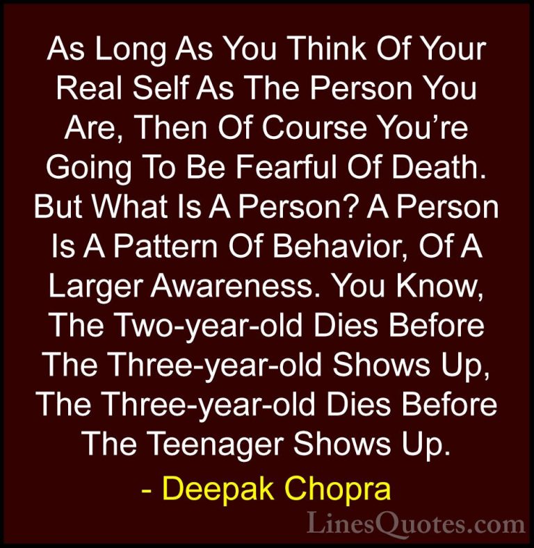 Deepak Chopra Quotes (42) - As Long As You Think Of Your Real Sel... - QuotesAs Long As You Think Of Your Real Self As The Person You Are, Then Of Course You're Going To Be Fearful Of Death. But What Is A Person? A Person Is A Pattern Of Behavior, Of A Larger Awareness. You Know, The Two-year-old Dies Before The Three-year-old Shows Up, The Three-year-old Dies Before The Teenager Shows Up.