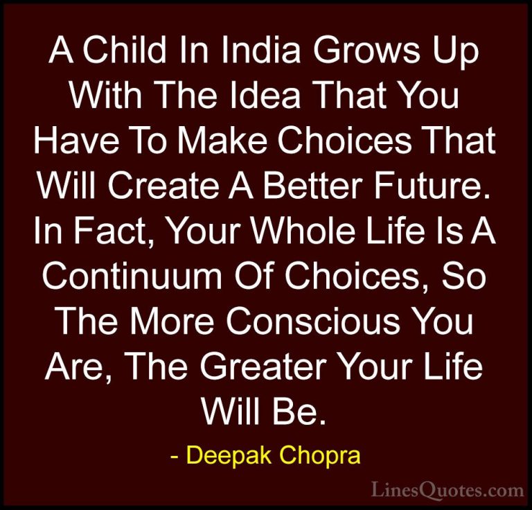 Deepak Chopra Quotes (44) - A Child In India Grows Up With The Id... - QuotesA Child In India Grows Up With The Idea That You Have To Make Choices That Will Create A Better Future. In Fact, Your Whole Life Is A Continuum Of Choices, So The More Conscious You Are, The Greater Your Life Will Be.