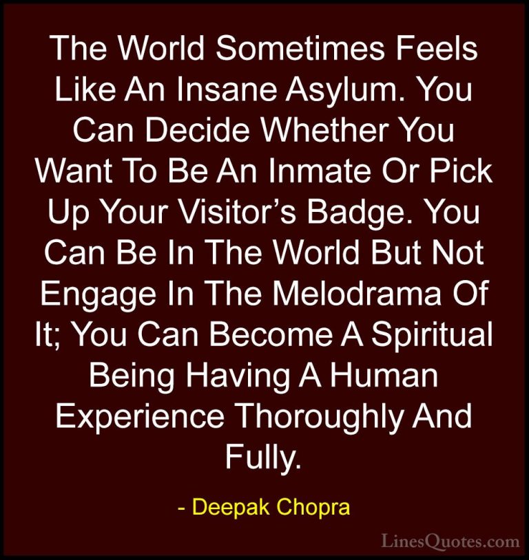 Deepak Chopra Quotes (47) - The World Sometimes Feels Like An Ins... - QuotesThe World Sometimes Feels Like An Insane Asylum. You Can Decide Whether You Want To Be An Inmate Or Pick Up Your Visitor's Badge. You Can Be In The World But Not Engage In The Melodrama Of It; You Can Become A Spiritual Being Having A Human Experience Thoroughly And Fully.