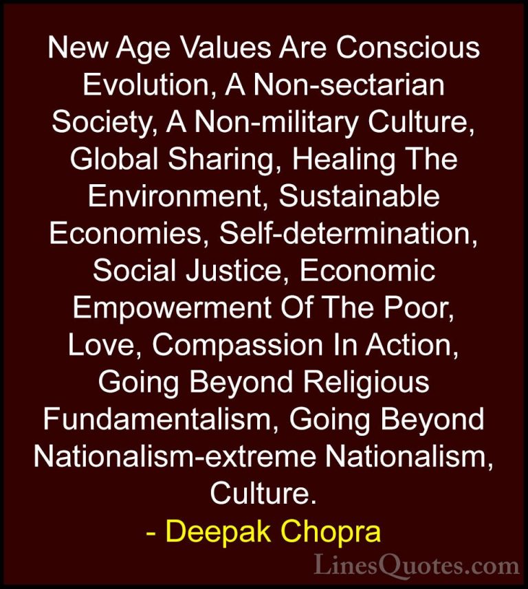 Deepak Chopra Quotes (49) - New Age Values Are Conscious Evolutio... - QuotesNew Age Values Are Conscious Evolution, A Non-sectarian Society, A Non-military Culture, Global Sharing, Healing The Environment, Sustainable Economies, Self-determination, Social Justice, Economic Empowerment Of The Poor, Love, Compassion In Action, Going Beyond Religious Fundamentalism, Going Beyond Nationalism-extreme Nationalism, Culture.
