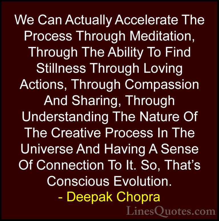 Deepak Chopra Quotes (50) - We Can Actually Accelerate The Proces... - QuotesWe Can Actually Accelerate The Process Through Meditation, Through The Ability To Find Stillness Through Loving Actions, Through Compassion And Sharing, Through Understanding The Nature Of The Creative Process In The Universe And Having A Sense Of Connection To It. So, That's Conscious Evolution.