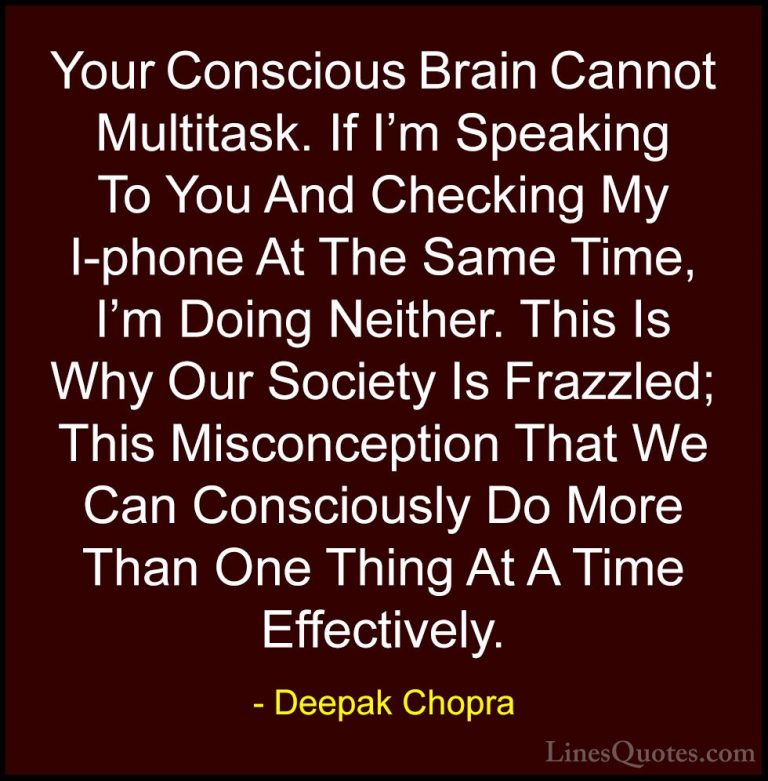 Deepak Chopra Quotes (53) - Your Conscious Brain Cannot Multitask... - QuotesYour Conscious Brain Cannot Multitask. If I'm Speaking To You And Checking My I-phone At The Same Time, I'm Doing Neither. This Is Why Our Society Is Frazzled; This Misconception That We Can Consciously Do More Than One Thing At A Time Effectively.