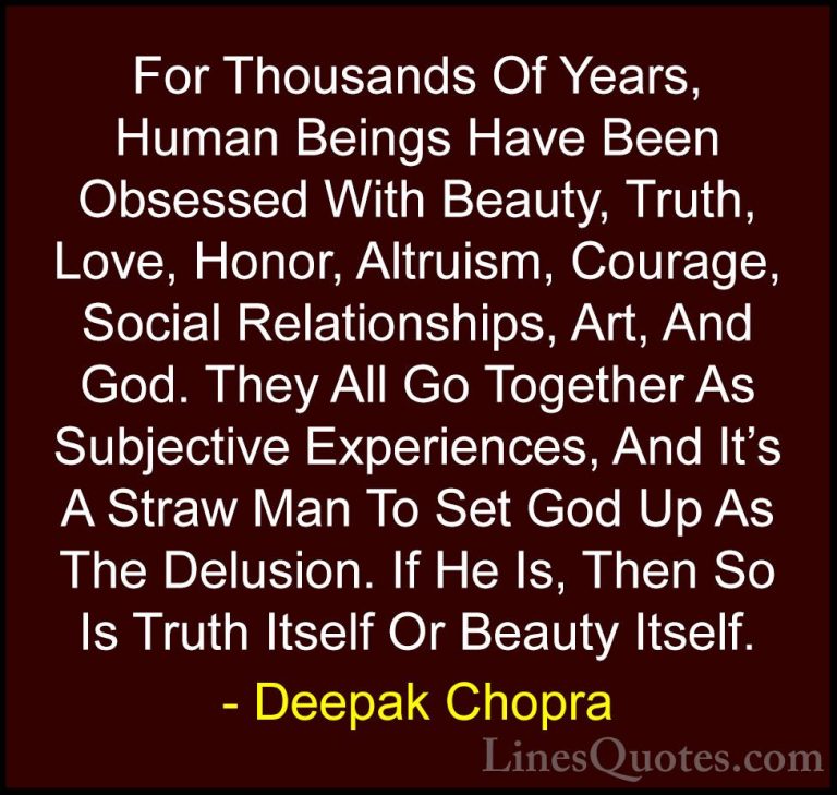 Deepak Chopra Quotes (54) - For Thousands Of Years, Human Beings ... - QuotesFor Thousands Of Years, Human Beings Have Been Obsessed With Beauty, Truth, Love, Honor, Altruism, Courage, Social Relationships, Art, And God. They All Go Together As Subjective Experiences, And It's A Straw Man To Set God Up As The Delusion. If He Is, Then So Is Truth Itself Or Beauty Itself.